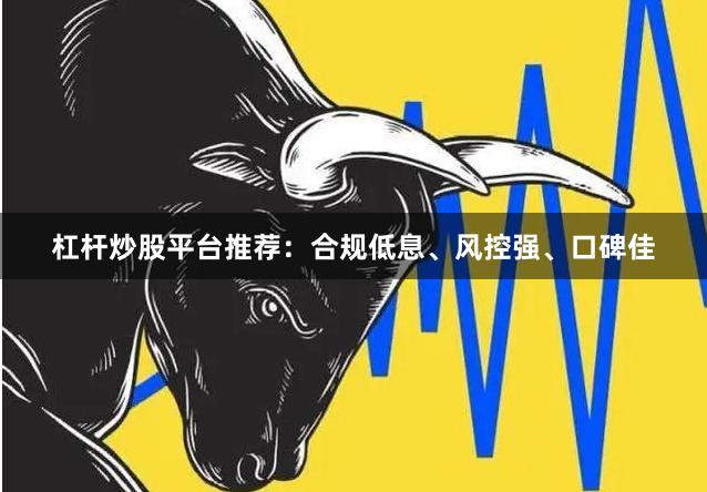 杠杆炒股平台推荐：合规低息、风控强、口碑佳